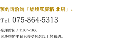 预约请洽询「嵯峨豆腐稻 北店」。Tel.075-864-5313 受理时间／1100〜19:00※淡季的平日只接受10名以上的预约。