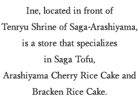 Ine, located in front of Tenryu Shrine of Saga-Arashiyama, is a store that specializes in Saga Tofu, Arashiyama Cherry Rice Cake and Bracken Rice Cake.