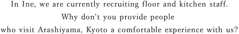 In Ine, we are currently recruiting floor and kitchen staff. Why don’t you provide people who visit Arashiyama, Kyoto a comfortable experience with us?